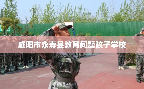 咸阳市永寿县教育问题孩子学校 咸阳市永寿县教育问题孩子学校