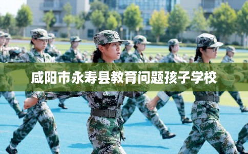 咸阳市永寿县教育问题孩子学校 咸阳市永寿县教育问题孩子学校