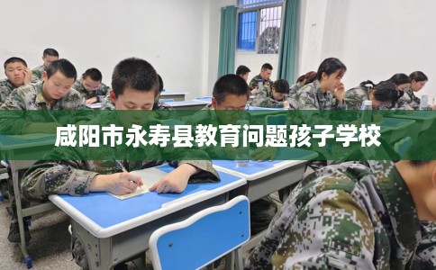 咸阳市永寿县教育问题孩子学校 咸阳市永寿县教育问题孩子学校