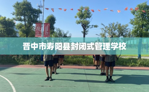 晋中市寿阳县封闭式管理学校 晋中市寿阳县封闭式管理学校