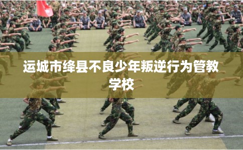 运城市绛县不良少年叛逆行为管教学校
