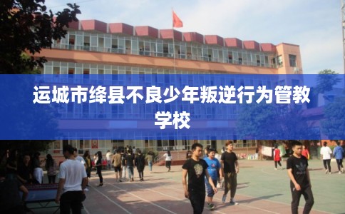 运城市绛县不良少年叛逆行为管教学校 运城市绛县不良少年叛逆行为管教学校