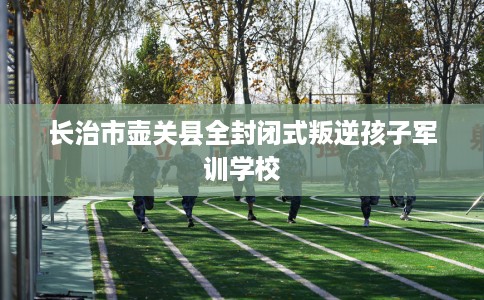 长治市壶关县全封闭式叛逆孩子军训学校 长治市壶关县全封闭式叛逆孩子军训学校