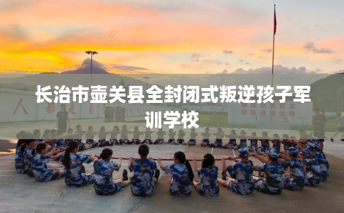 长治市壶关县全封闭式叛逆孩子军训学校 长治市壶关县全封闭式叛逆孩子军训学校