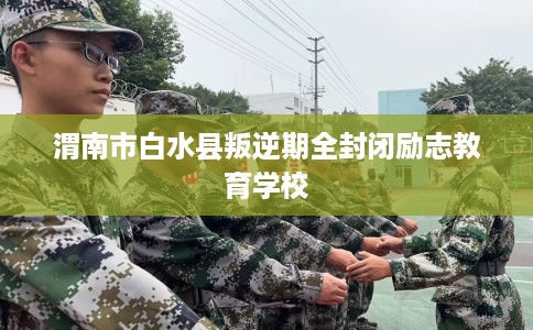 渭南市白水县叛逆期全封闭励志教育学校