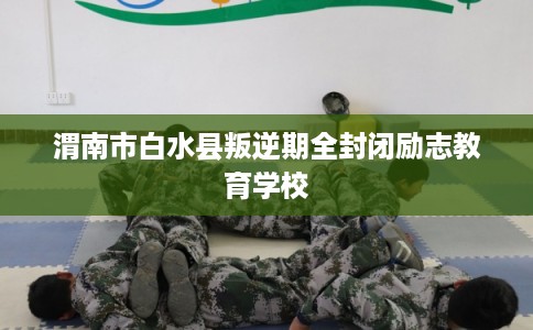 渭南市白水县叛逆期全封闭励志教育学校