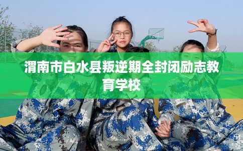 渭南市白水县叛逆期全封闭励志教育学校