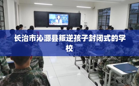 长治市沁源县叛逆孩子封闭式的学校