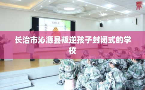 长治市沁源县叛逆孩子封闭式的学校