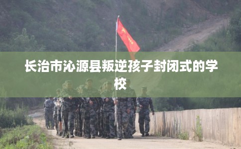 长治市沁源县叛逆孩子封闭式的学校