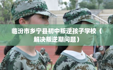 临汾市乡宁县初中叛逆孩子学校(解决叛逆期问题) 临汾市乡宁县初中叛逆孩子学校(解决叛逆期问题)