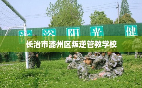 长治市潞州区叛逆管教学校 长治市潞州区叛逆管教学校