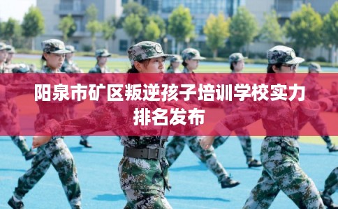 阳泉市矿区叛逆孩子培训学校实力排名发布 阳泉市矿区叛逆孩子培训学校实力排名发布