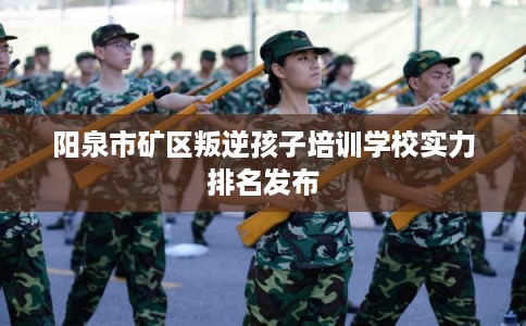 阳泉市矿区叛逆孩子培训学校实力排名发布 阳泉市矿区叛逆孩子培训学校实力排名发布