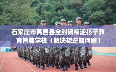 石家庄市高邑县全封闭叛逆孩子教育管教学校(解决叛逆期问题) 石家庄市高邑县全封闭叛逆孩子教育管教学校(解决叛逆期问题)