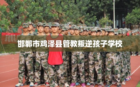 邯郸市鸡泽县管教叛逆孩子学校