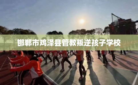 邯郸市鸡泽县管教叛逆孩子学校