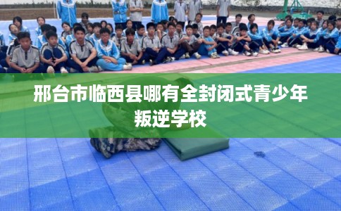 邢台市临西县哪有全封闭式青少年叛逆学校 邢台市临西县哪有全封闭式青少年叛逆学校