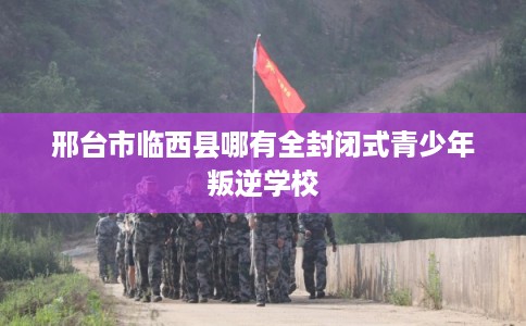 邢台市临西县哪有全封闭式青少年叛逆学校 邢台市临西县哪有全封闭式青少年叛逆学校