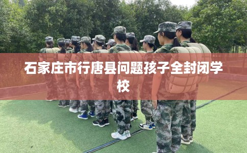 石家庄市行唐县问题孩子全封闭学校