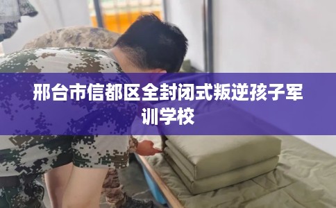 邢台市信都区全封闭式叛逆孩子军训学校 邢台市信都区全封闭式叛逆孩子军训学校