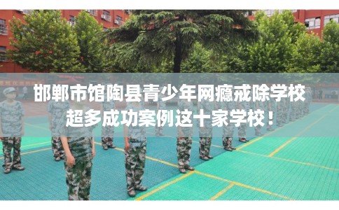 邯郸市馆陶县青少年网瘾戒除学校超多成功案例这十家学校！