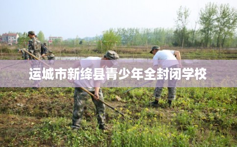 运城市新绛县青少年全封闭学校 运城市新绛县青少年全封闭学校