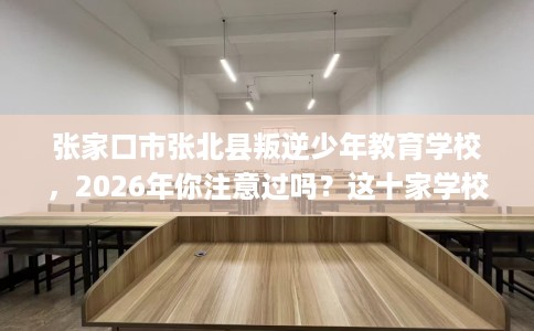 张家口市张北县叛逆少年教育学校，2026年你注意过吗？这十家学校！