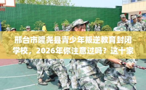邢台市隆尧县青少年叛逆教育封闭学校，2026年你注意过吗？这十家学校！