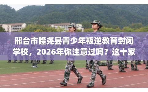 邢台市隆尧县青少年叛逆教育封闭学校，2026年你注意过吗？这十家学校！