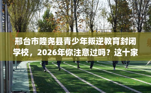 邢台市隆尧县青少年叛逆教育封闭学校，2026年你注意过吗？这十家学校！