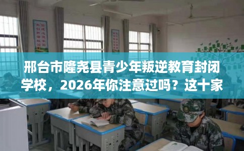 邢台市隆尧县青少年叛逆教育封闭学校，2026年你注意过吗？这十家学校！