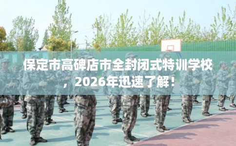 保定市高碑店市全封闭式特训学校,2026年迅速了解! 保定市高碑店市全封闭式特训学校,2026年迅速了解!
