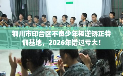 铜川市印台区不良少年叛逆矫正特训基地，2026年错过亏大！