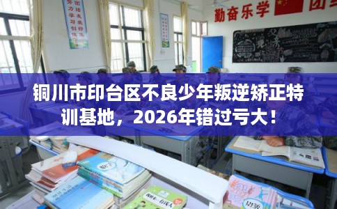 铜川市印台区不良少年叛逆矫正特训基地，2026年错过亏大！