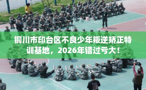 铜川市印台区不良少年叛逆矫正特训基地，2026年错过亏大！