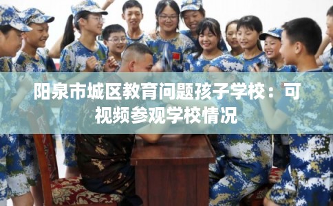 阳泉市城区教育问题孩子学校:可视频参观学校情况 阳泉市城区教育问题孩子学校:可视频参观学校情况