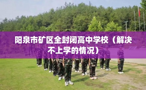 阳泉市矿区全封闭高中学校(解决不上学的情况) 阳泉市矿区全封闭高中学校(解决不上学的情况)