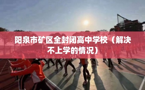 阳泉市矿区全封闭高中学校(解决不上学的情况) 阳泉市矿区全封闭高中学校(解决不上学的情况)