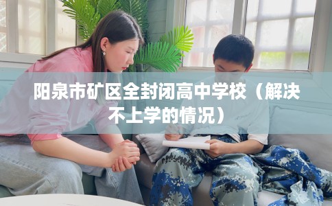 阳泉市矿区全封闭高中学校(解决不上学的情况) 阳泉市矿区全封闭高中学校(解决不上学的情况)