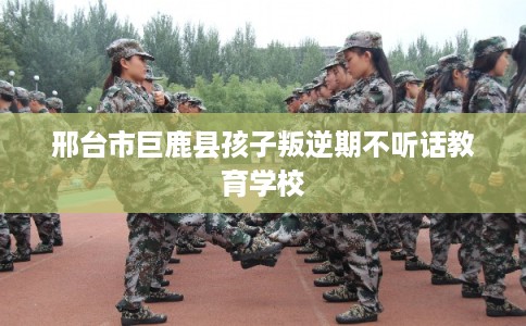 邢台市巨鹿县孩子叛逆期不听话教育学校