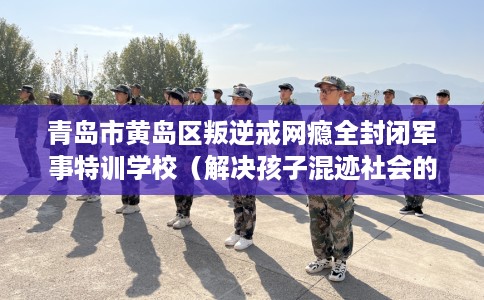 青岛市黄岛区叛逆戒网瘾全封闭军事特训学校(解决孩子混迹社会的情况) 青岛市黄岛区叛逆戒网瘾全封闭军事特训学校(解决孩子混迹社会的情况)