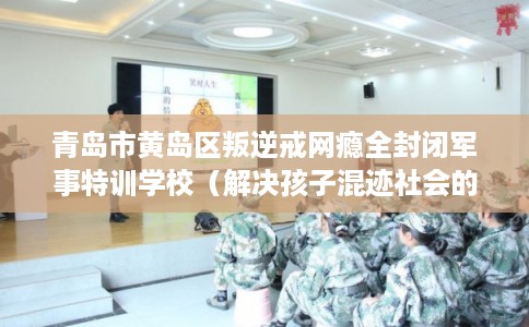 青岛市黄岛区叛逆戒网瘾全封闭军事特训学校(解决孩子混迹社会的情况) 青岛市黄岛区叛逆戒网瘾全封闭军事特训学校(解决孩子混迹社会的情况)