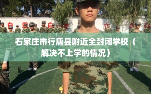 石家庄市行唐县附近全封闭学校（解决不上学的情况）