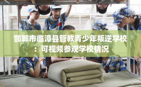 邯郸市临漳县管教青少年叛逆学校:可视频参观学校情况 邯郸市临漳县管教青少年叛逆学校:可视频参观学校情况