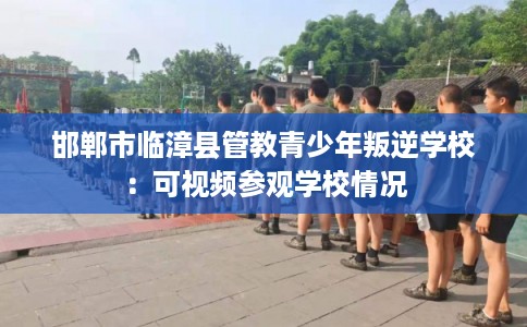 邯郸市临漳县管教青少年叛逆学校:可视频参观学校情况 邯郸市临漳县管教青少年叛逆学校:可视频参观学校情况