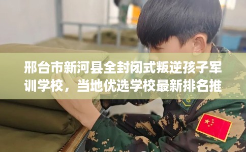 邢台市新河县全封闭式叛逆孩子军训学校，当地优选学校最新排名推荐!