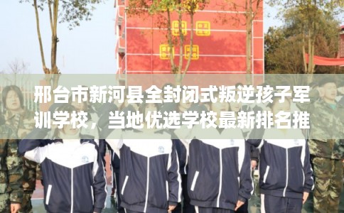邢台市新河县全封闭式叛逆孩子军训学校，当地优选学校最新排名推荐!