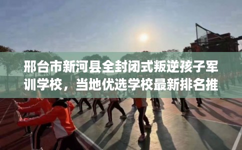 邢台市新河县全封闭式叛逆孩子军训学校，当地优选学校最新排名推荐!