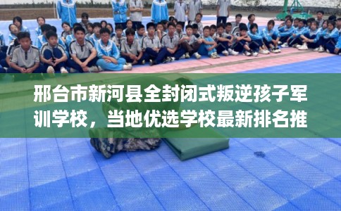 邢台市新河县全封闭式叛逆孩子军训学校，当地优选学校最新排名推荐!